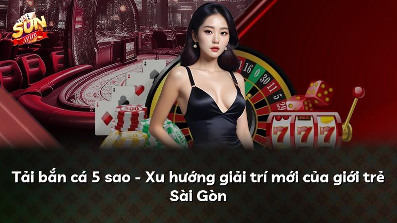Tải bắn cá 5 sao - Xu hướng giải trí mới của giới trẻ Sài Gòn